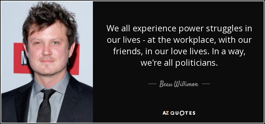 We all experience power struggles in our lives - at the workplace, with our friends, in our love lives. In a way, we're all politicians. - Beau Willimon
