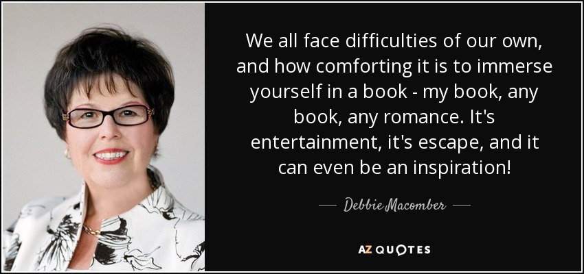 We all face difficulties of our own, and how comforting it is to immerse yourself in a book - my book, any book, any romance. It's entertainment, it's escape, and it can even be an inspiration! - Debbie Macomber