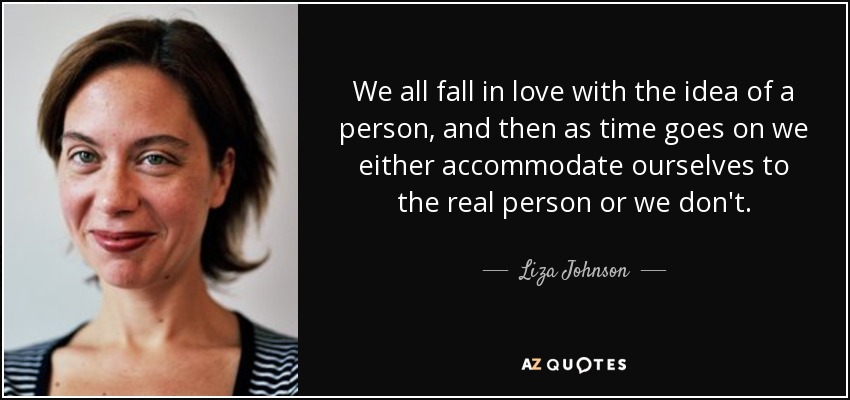 We all fall in love with the idea of a person, and then as time goes on we either accommodate ourselves to the real person or we don't. - Liza Johnson