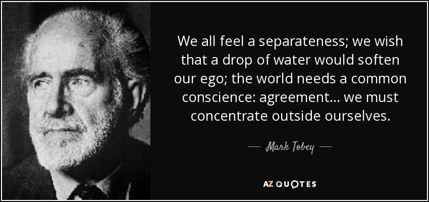 We all feel a separateness; we wish that a drop of water would soften our ego; the world needs a common conscience: agreement... we must concentrate outside ourselves. - Mark Tobey