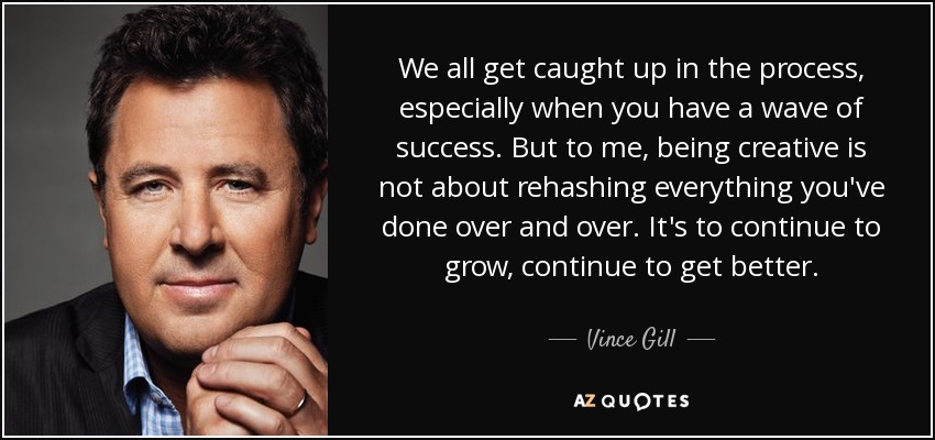 We all get caught up in the process, especially when you have a wave of success. But to me, being creative is not about rehashing everything you've done over and over. It's to continue to grow, continue to get better. - Vince Gill