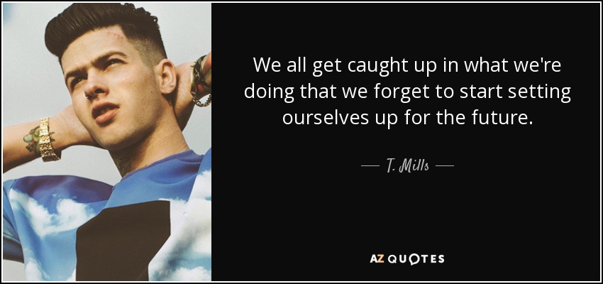 We all get caught up in what we're doing that we forget to start setting ourselves up for the future. - T. Mills