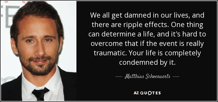 We all get damned in our lives, and there are ripple effects. One thing can determine a life, and it's hard to overcome that if the event is really traumatic. Your life is completely condemned by it. - Matthias Schoenaerts
