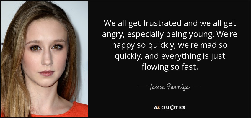 We all get frustrated and we all get angry, especially being young. We're happy so quickly, we're mad so quickly, and everything is just flowing so fast. - Taissa Farmiga