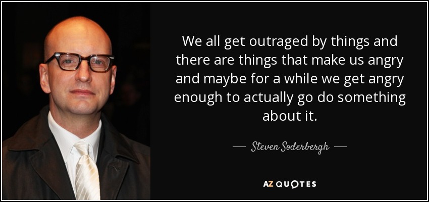 We all get outraged by things and there are things that make us angry and maybe for a while we get angry enough to actually go do something about it. - Steven Soderbergh