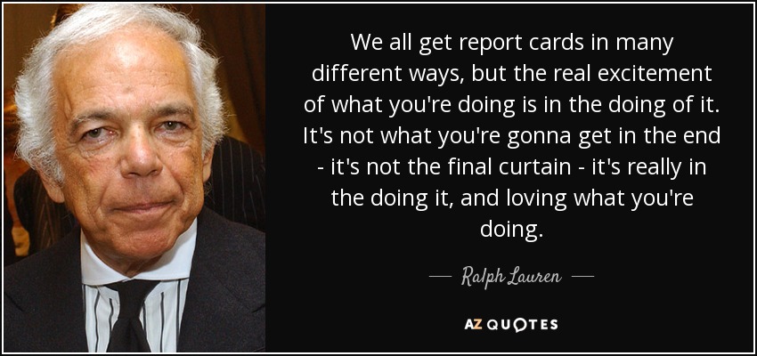 We all get report cards in many different ways, but the real excitement of what you're doing is in the doing of it. It's not what you're gonna get in the end - it's not the final curtain - it's really in the doing it, and loving what you're doing. - Ralph Lauren