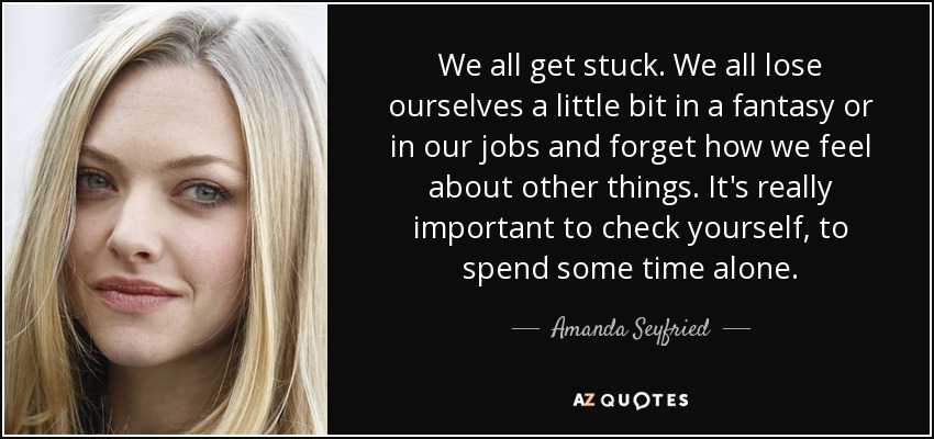 We all get stuck. We all lose ourselves a little bit in a fantasy or in our jobs and forget how we feel about other things. It's really important to check yourself, to spend some time alone. - Amanda Seyfried