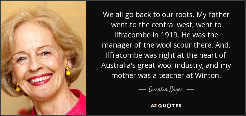 We all go back to our roots. My father went to the central west, went to Ilfracombe in 1919. He was the manager of the wool scour there. And, Ilfracombe was right at the heart of Australia's great wool industry, and my mother was a teacher at Winton. - Quentin Bryce