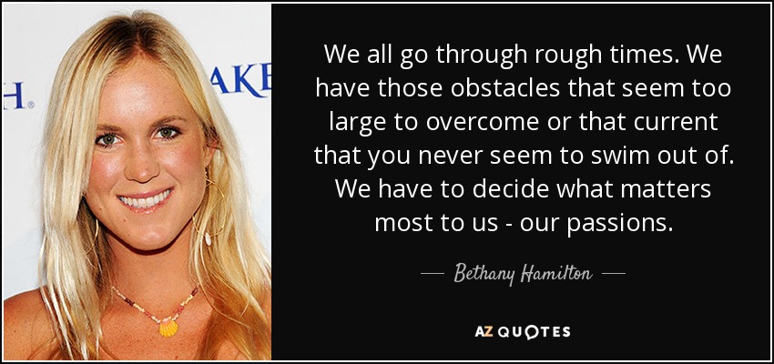 We all go through rough times. We have those obstacles that seem too large to overcome or that current that you never seem to swim out of. We have to decide what matters most to us - our passions. - Bethany Hamilton