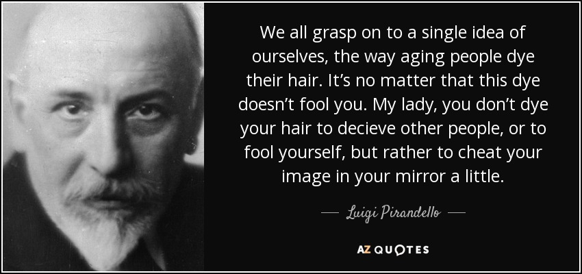 We all grasp on to a single idea of ourselves, the way aging people dye their hair. It’s no matter that this dye doesn’t fool you. My lady, you don’t dye your hair to decieve other people, or to fool yourself, but rather to cheat your image in your mirror a little. - Luigi Pirandello
