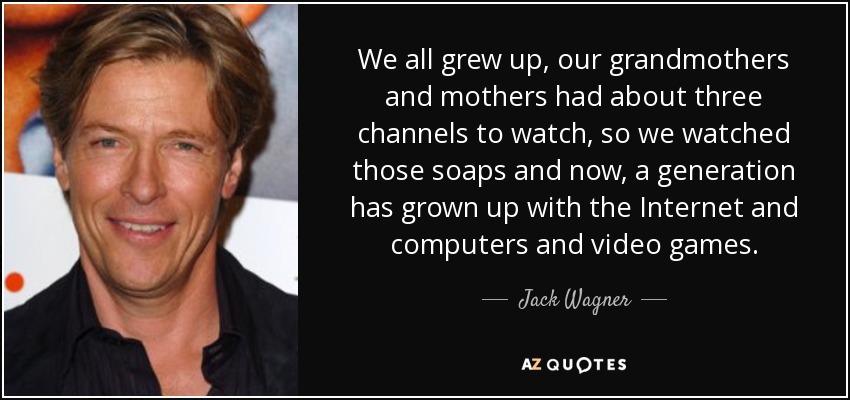 We all grew up, our grandmothers and mothers had about three channels to watch, so we watched those soaps and now, a generation has grown up with the Internet and computers and video games. - Jack Wagner
