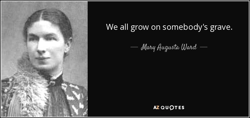 We all grow on somebody's grave. - Mary Augusta Ward