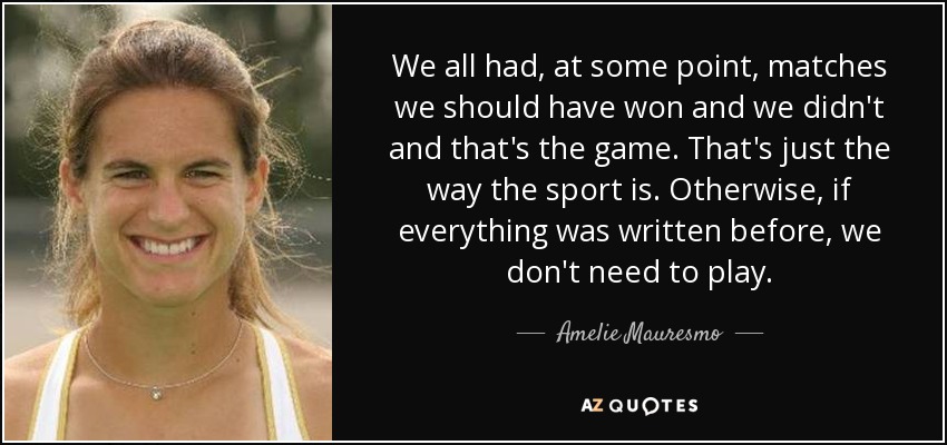 We all had, at some point, matches we should have won and we didn't and that's the game. That's just the way the sport is. Otherwise, if everything was written before, we don't need to play. - Amelie Mauresmo