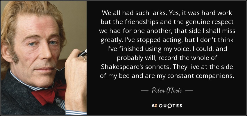 We all had such larks. Yes, it was hard work but the friendships and the genuine respect we had for one another, that side I shall miss greatly. I've stopped acting, but I don't think I've finished using my voice. I could, and probably will, record the whole of Shakespeare's sonnets. They live at the side of my bed and are my constant companions. - Peter O'Toole