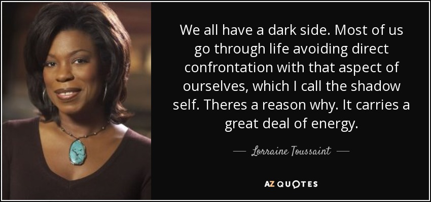 We all have a dark side. Most of us go through life avoiding direct confrontation with that aspect of ourselves, which I call the shadow self. Theres a reason why. It carries a great deal of energy. - Lorraine Toussaint