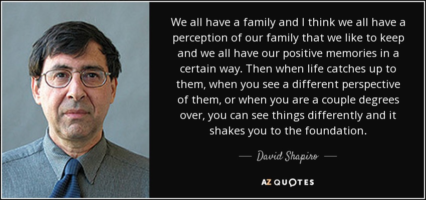 We all have a family and I think we all have a perception of our family that we like to keep and we all have our positive memories in a certain way. Then when life catches up to them, when you see a different perspective of them, or when you are a couple degrees over, you can see things differently and it shakes you to the foundation. - David Shapiro