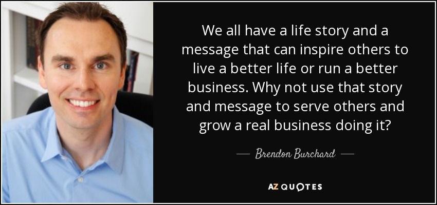We all have a life story and a message that can inspire others to live a better life or run a better business. Why not use that story and message to serve others and grow a real business doing it? - Brendon Burchard
