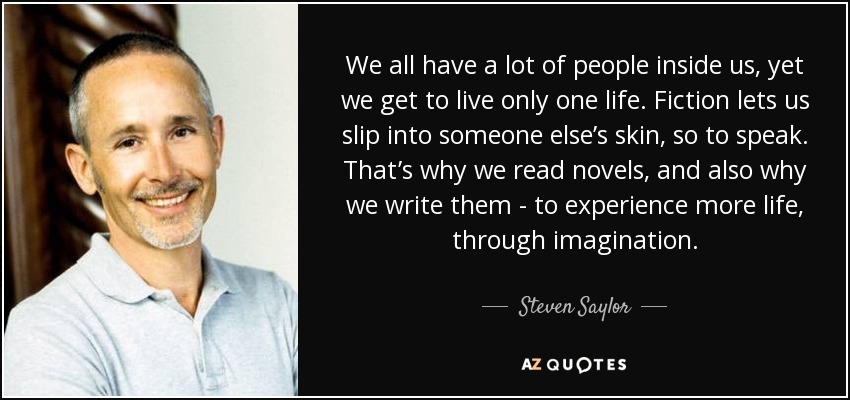 We all have a lot of people inside us, yet we get to live only one life. Fiction lets us slip into someone else’s skin, so to speak. That’s why we read novels, and also why we write them - to experience more life, through imagination. - Steven Saylor