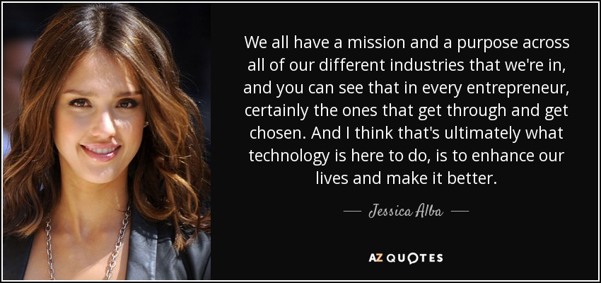 We all have a mission and a purpose across all of our different industries that we're in, and you can see that in every entrepreneur, certainly the ones that get through and get chosen. And I think that's ultimately what technology is here to do, is to enhance our lives and make it better. - Jessica Alba