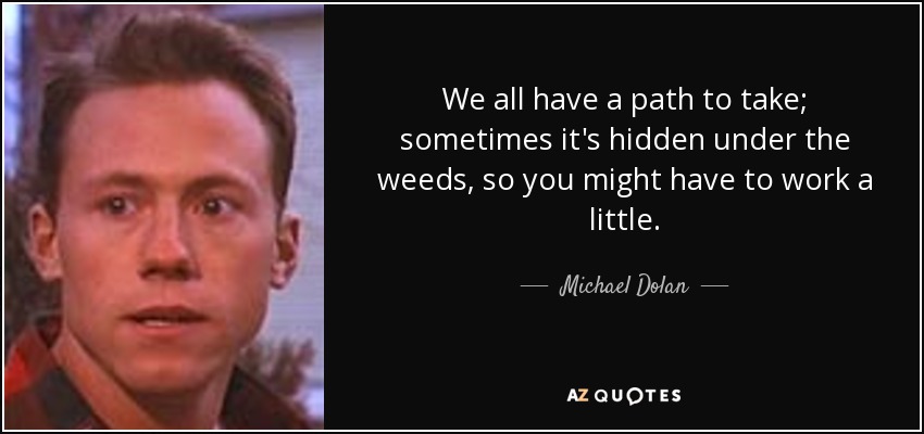 We all have a path to take; sometimes it's hidden under the weeds, so you might have to work a little. - Michael Dolan