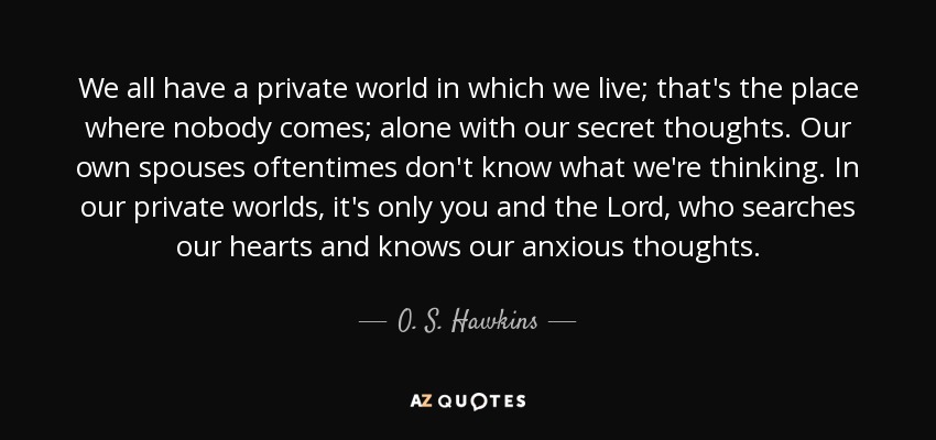 We all have a private world in which we live; that's the place where nobody comes; alone with our secret thoughts. Our own spouses oftentimes don't know what we're thinking. In our private worlds, it's only you and the Lord, who searches our hearts and knows our anxious thoughts. - O. S. Hawkins