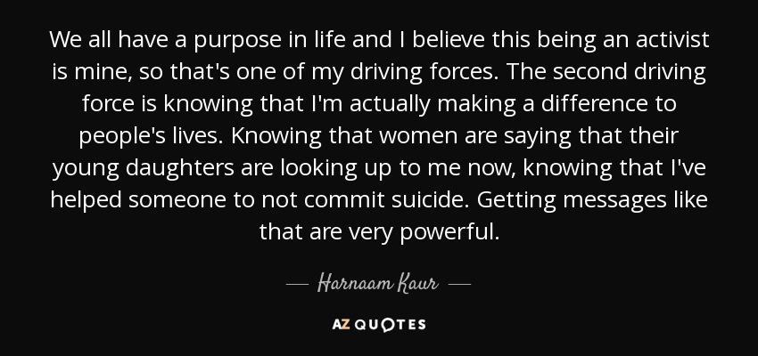 We all have a purpose in life and I believe this being an activist is mine, so that's one of my driving forces. The second driving force is knowing that I'm actually making a difference to people's lives. Knowing that women are saying that their young daughters are looking up to me now, knowing that I've helped someone to not commit suicide. Getting messages like that are very powerful. - Harnaam Kaur