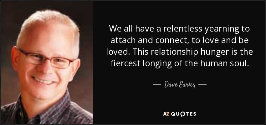 We all have a relentless yearning to attach and connect, to love and be loved. This relationship hunger is the fiercest longing of the human soul. - Dave Earley