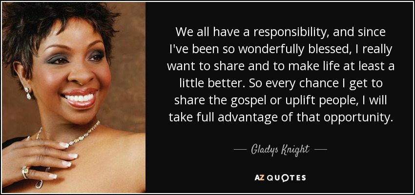 We all have a responsibility, and since I've been so wonderfully blessed, I really want to share and to make life at least a little better. So every chance I get to share the gospel or uplift people, I will take full advantage of that opportunity. - Gladys Knight