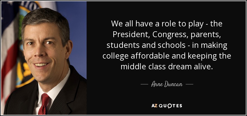 We all have a role to play - the President, Congress, parents, students and schools - in making college affordable and keeping the middle class dream alive. - Arne Duncan