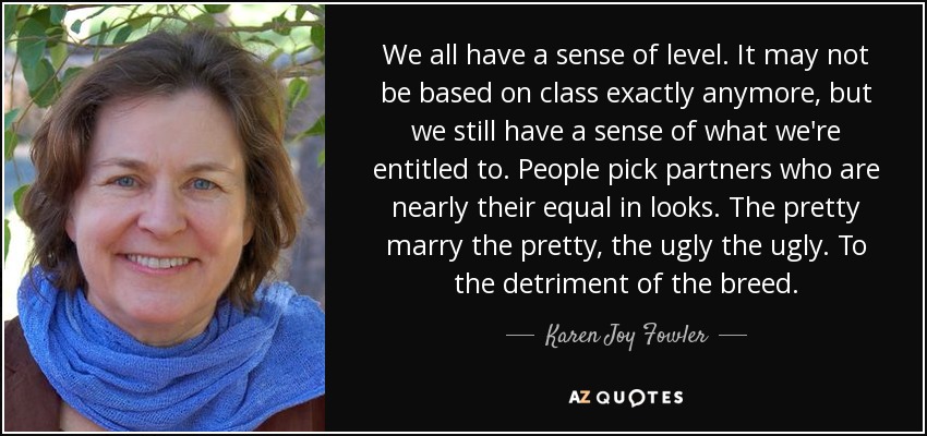 We all have a sense of level. It may not be based on class exactly anymore, but we still have a sense of what we're entitled to. People pick partners who are nearly their equal in looks. The pretty marry the pretty, the ugly the ugly. To the detriment of the breed. - Karen Joy Fowler