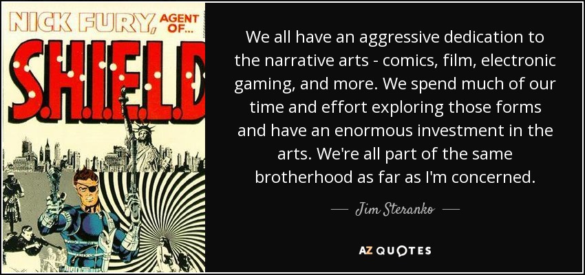 We all have an aggressive dedication to the narrative arts - comics, film, electronic gaming, and more. We spend much of our time and effort exploring those forms and have an enormous investment in the arts. We're all part of the same brotherhood as far as I'm concerned. - Jim Steranko