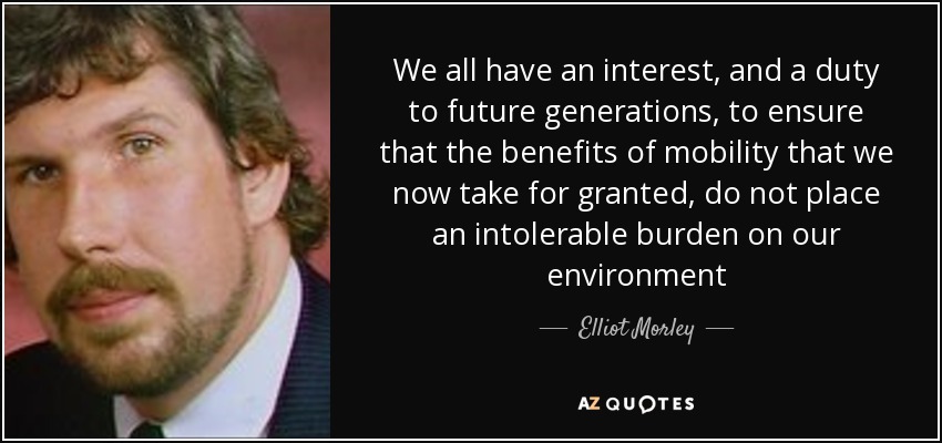 We all have an interest, and a duty to future generations, to ensure that the benefits of mobility that we now take for granted, do not place an intolerable burden on our environment - Elliot Morley