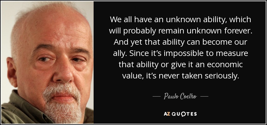 We all have an unknown ability, which will probably remain unknown forever. And yet that ability can become our ally. Since it’s impossible to measure that ability or give it an economic value, it’s never taken seriously. - Paulo Coelho