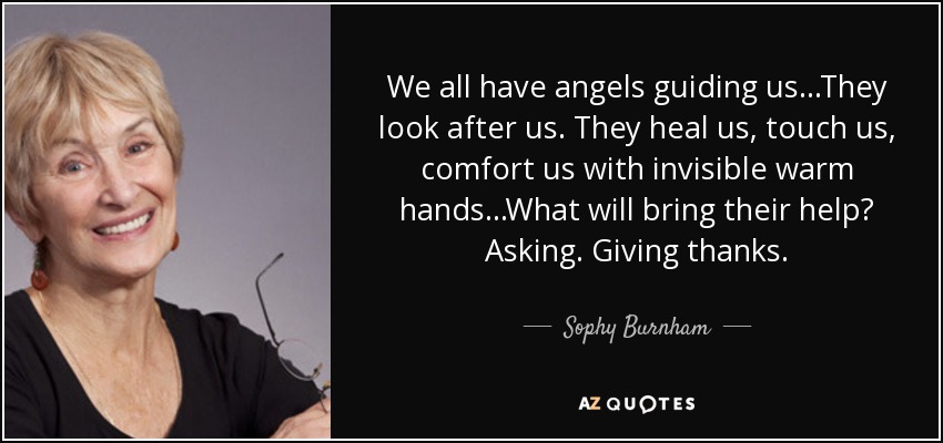 We all have angels guiding us...They look after us. They heal us, touch us, comfort us with invisible warm hands...What will bring their help? Asking. Giving thanks. - Sophy Burnham