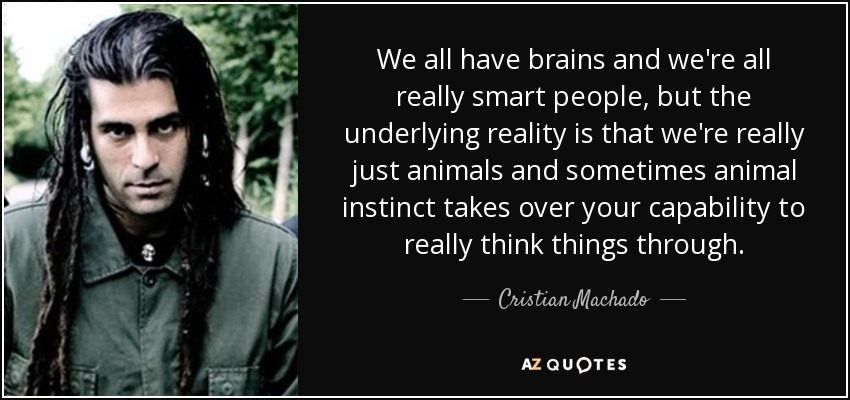 We all have brains and we're all really smart people, but the underlying reality is that we're really just animals and sometimes animal instinct takes over your capability to really think things through. - Cristian Machado