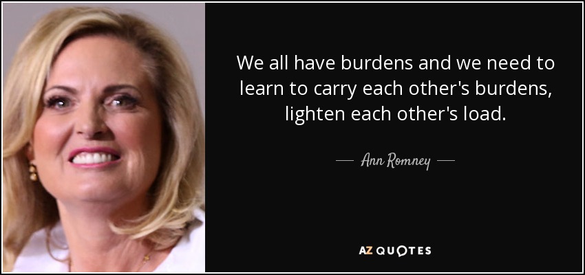 We all have burdens and we need to learn to carry each other's burdens, lighten each other's load. - Ann Romney