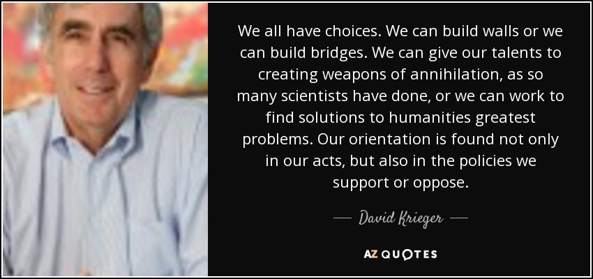 We all have choices. We can build walls or we can build bridges. We can give our talents to creating weapons of annihilation, as so many scientists have done, or we can work to find solutions to humanities greatest problems. Our orientation is found not only in our acts, but also in the policies we support or oppose. - David Krieger