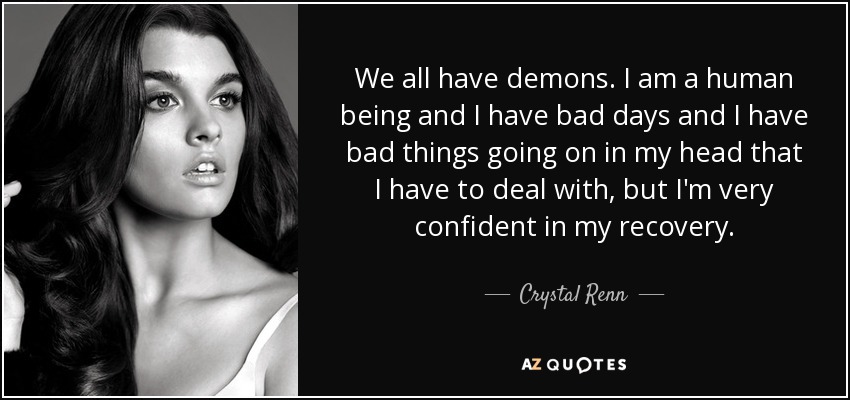 We all have demons. I am a human being and I have bad days and I have bad things going on in my head that I have to deal with, but I'm very confident in my recovery. - Crystal Renn
