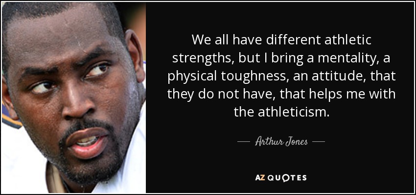 We all have different athletic strengths, but I bring a mentality, a physical toughness, an attitude, that they do not have, that helps me with the athleticism. - Arthur Jones