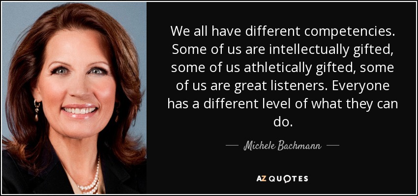 We all have different competencies. Some of us are intellectually gifted, some of us athletically gifted, some of us are great listeners. Everyone has a different level of what they can do. - Michele Bachmann