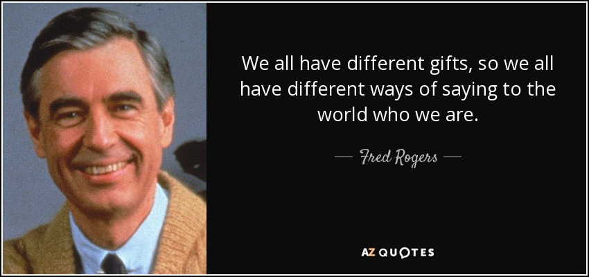 We all have different gifts, so we all have different ways of saying to the world who we are. - Fred Rogers