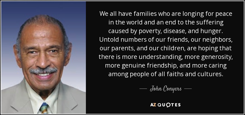 We all have families who are longing for peace in the world and an end to the suffering caused by poverty, disease, and hunger. Untold numbers of our friends, our neighbors, our parents, and our children, are hoping that there is more understanding, more generosity, more genuine friendship, and more caring among people of all faiths and cultures. - John Conyers