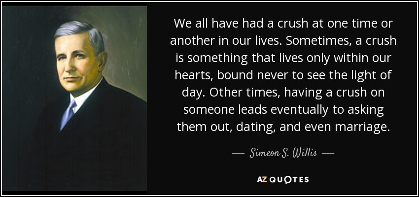 We all have had a crush at one time or another in our lives. Sometimes, a crush is something that lives only within our hearts, bound never to see the light of day. Other times, having a crush on someone leads eventually to asking them out, dating, and even marriage. - Simeon S. Willis