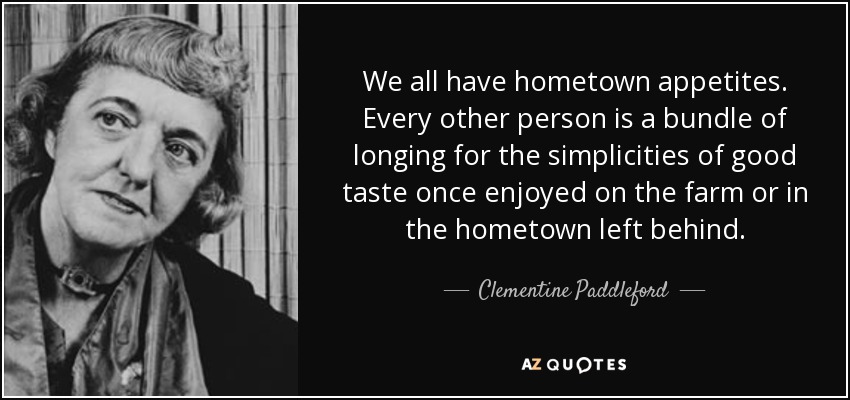 We all have hometown appetites. Every other person is a bundle of longing for the simplicities of good taste once enjoyed on the farm or in the hometown left behind. - Clementine Paddleford