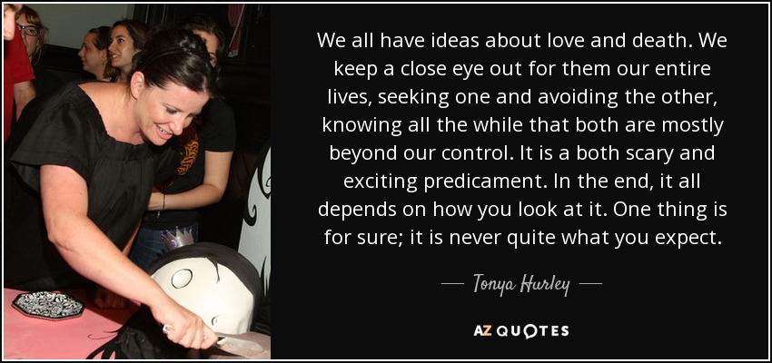 We all have ideas about love and death. We keep a close eye out for them our entire lives, seeking one and avoiding the other, knowing all the while that both are mostly beyond our control. It is a both scary and exciting predicament. In the end, it all depends on how you look at it. One thing is for sure; it is never quite what you expect. - Tonya Hurley