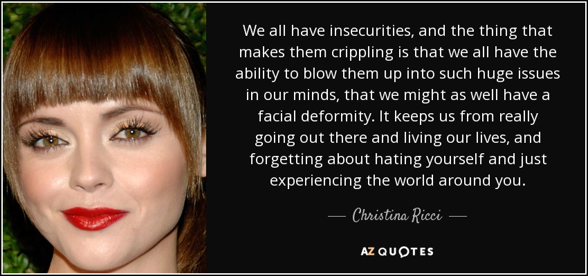 We all have insecurities, and the thing that makes them crippling is that we all have the ability to blow them up into such huge issues in our minds, that we might as well have a facial deformity. It keeps us from really going out there and living our lives, and forgetting about hating yourself and just experiencing the world around you. - Christina Ricci