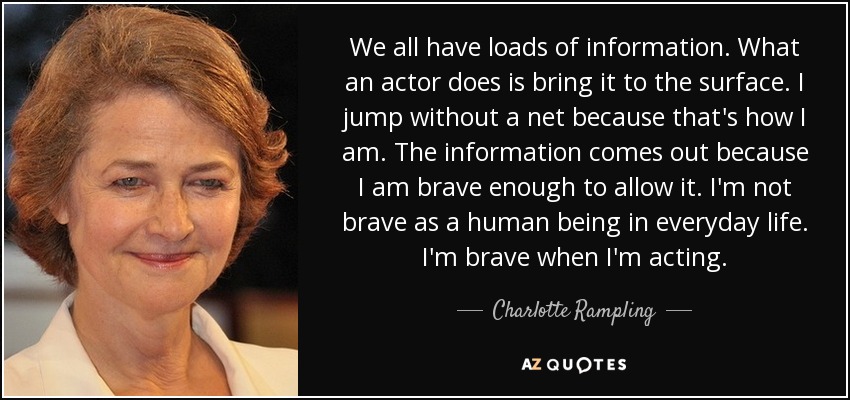 We all have loads of information. What an actor does is bring it to the surface. I jump without a net because that's how I am. The information comes out because I am brave enough to allow it. I'm not brave as a human being in everyday life. I'm brave when I'm acting. - Charlotte Rampling