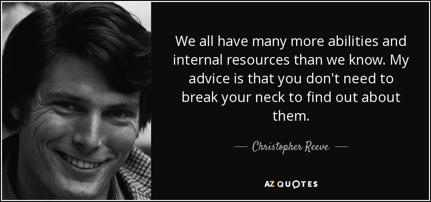 We all have many more abilities and internal resources than we know. My advice is that you don't need to break your neck to find out about them. - Christopher Reeve