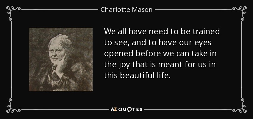 We all have need to be trained to see, and to have our eyes opened before we can take in the joy that is meant for us in this beautiful life. - Charlotte Mason