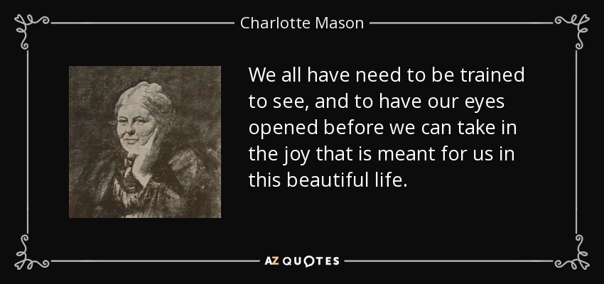 We all have need to be trained to see, and to have our eyes opened before we can take in the joy that is meant for us in this beautiful life. - Charlotte Mason